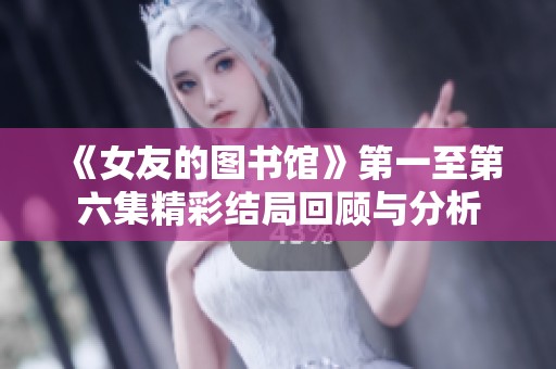 《女友的图书馆》第一至第六集精彩结局回顾与分析