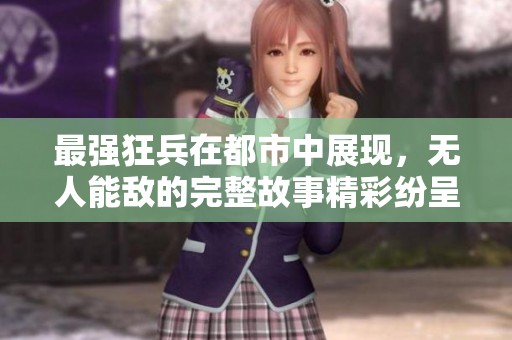 最强狂兵在都市中展现，无人能敌的完整故事精彩纷呈