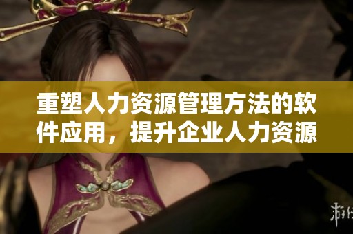 重塑人力资源管理方法的软件应用，提升企业人力资源运作效率