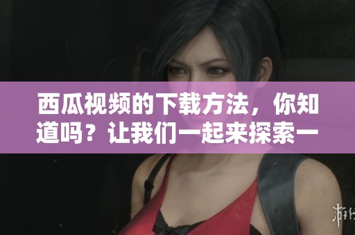 西瓜视频的下载方法，你知道吗？让我们一起来探索一下吧