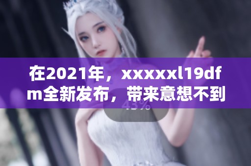 在2021年，xxxxxl19dfm全新发布，带来意想不到的惊喜与体验