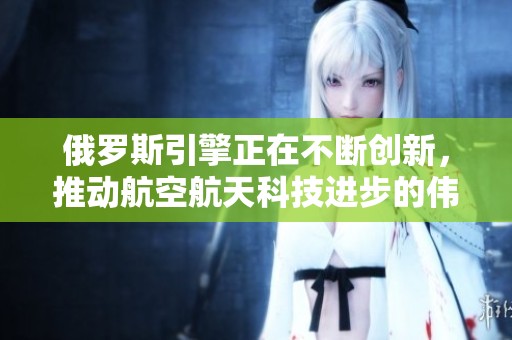 俄罗斯引擎正在不断创新，推动航空航天科技进步的伟大力量