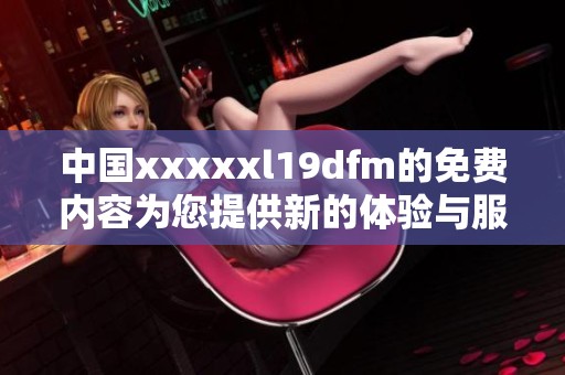 中国xxxxxl19dfm的免费内容为您提供新的体验与服务