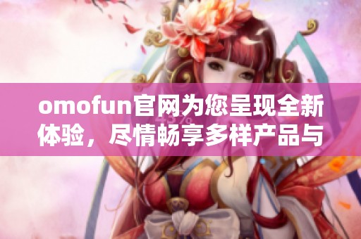 omofun官网为您呈现全新体验，尽情畅享多样产品与优质服务