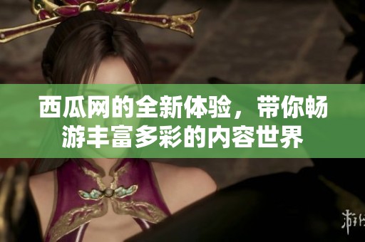 西瓜网的全新体验，带你畅游丰富多彩的内容世界