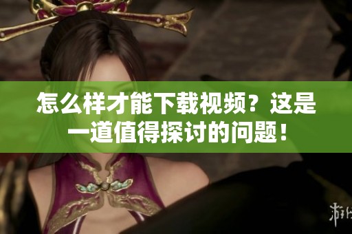 怎么样才能下载视频？这是一道值得探讨的问题！