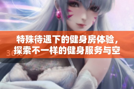 特殊待遇下的健身房体验，探索不一样的健身服务与空间