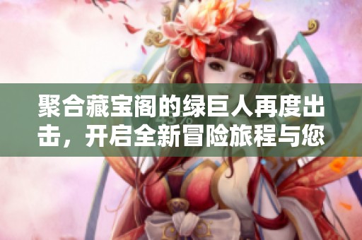 聚合藏宝阁的绿巨人再度出击，开启全新冒险旅程与您分享！
