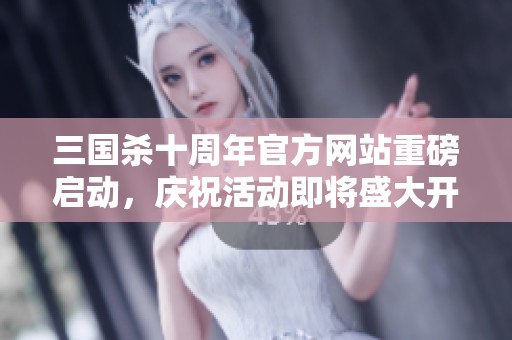 三国杀十周年官方网站重磅启动，庆祝活动即将盛大开启！