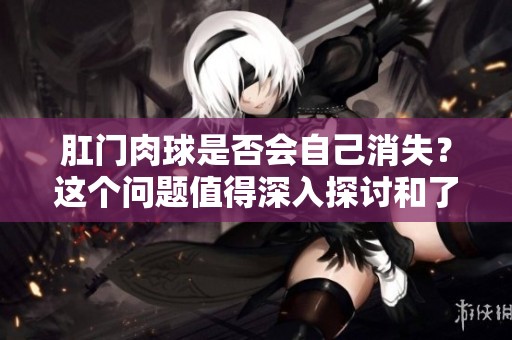 肛门肉球是否会自己消失？这个问题值得深入探讨和了解。