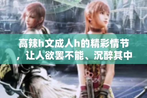 高辣h文**h的精彩情节，让人欲罢不能、沉醉其中！