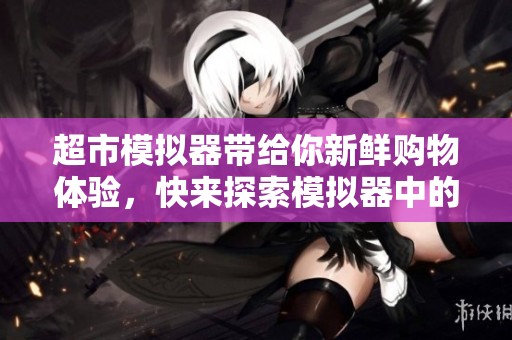 超市模拟器带给你新鲜购物体验，快来探索模拟器中的无限乐趣！