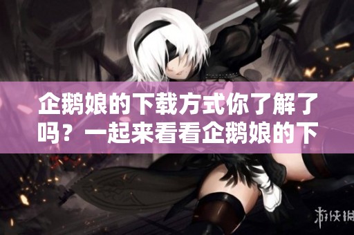企鹅娘的下载方式你了解了吗？一起来看看企鹅娘的下载步骤吧！