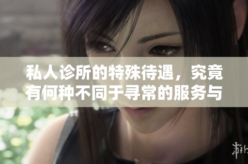 私人诊所的特殊待遇，究竟有何种不同于寻常的服务与体验呢