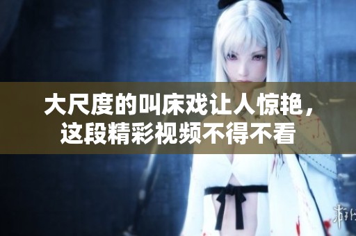 大尺度的叫床戏让人惊艳，这段精彩视频不得不看
