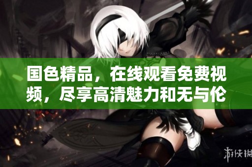 国色精品，在线观看免费视频，尽享高清魅力和无与伦比的视觉盛宴！