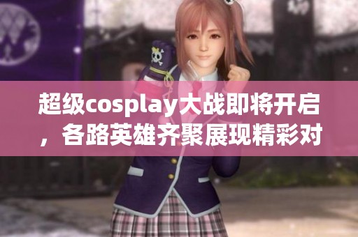 超级cosplay大战即将开启，各路英雄齐聚展现精彩对决