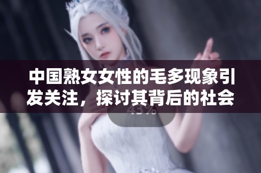 中国熟女女性的毛多现象引发关注，探讨其背后的社会文化因素