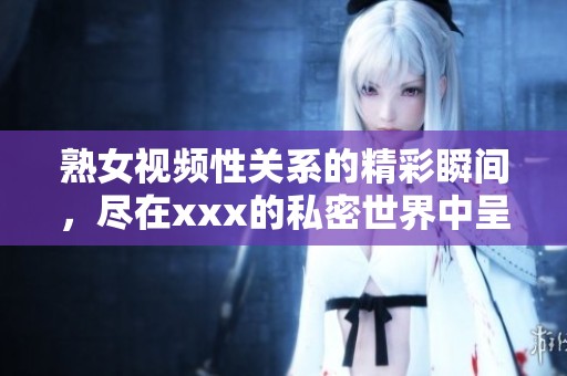 熟女视频性关系的精彩瞬间，尽在xxx的私密世界中呈现。