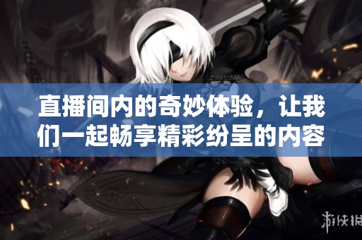 直播间内的奇妙体验，让我们一起畅享精彩纷呈的内容吧