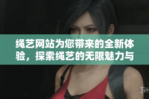 绳艺网站为您带来的全新体验，探索绳艺的无限魅力与精彩内容