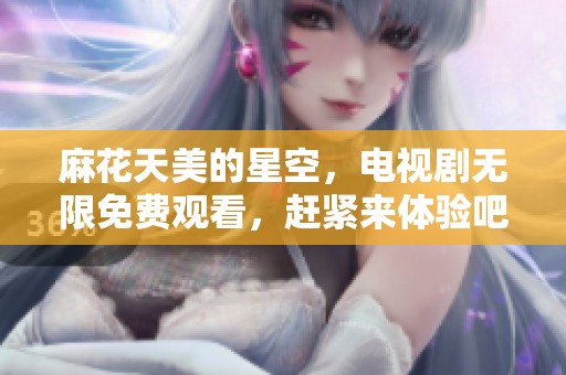 麻花天美的星空，电视剧无限免费观看，赶紧来体验吧！