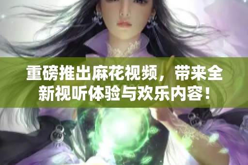 重磅推出麻花视频，带来全新视听体验与欢乐内容！