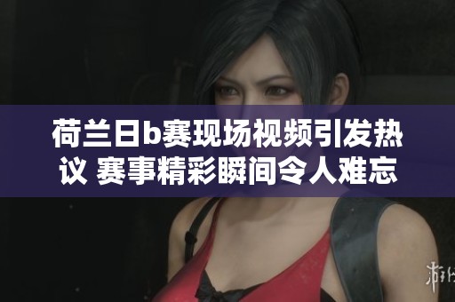 荷兰日b赛现场视频引发热议 赛事精彩瞬间令人难忘