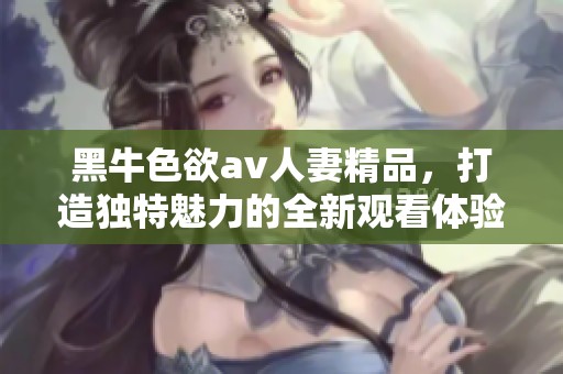 黑牛色欲**人妻精品，打造独特魅力的全新观看体验