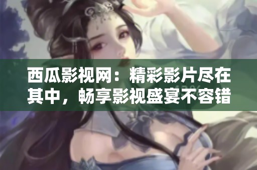 西瓜影视网：精彩影片尽在其中，畅享影视盛宴不容错过