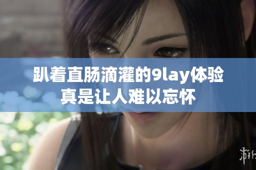 趴着直肠滴灌的9lay体验真是让人难以忘怀