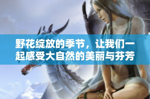 野花绽放的季节，让我们一起感受大自然的美丽与芬芳