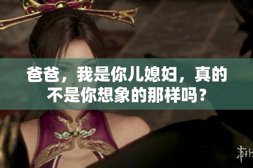 爸爸，我是你儿媳妇，真的不是你想象的那样吗？