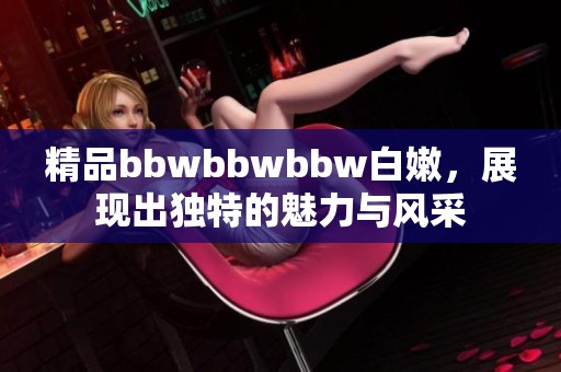 精品bbwbbwbbw白嫩，展现出独特的魅力与风采