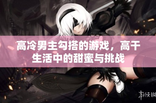 高冷男主勾搭的游戏，高干生活中的甜蜜与挑战