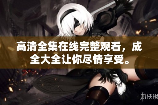 高清全集在线完整观看，成全大全让你尽情享受。