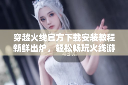 穿越火线官方下载安装教程新鲜出炉，轻松畅玩火线游戏体验不容错过