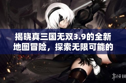 揭晓真三国无双3.9的全新地图冒险，探索无限可能的战斗世界