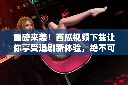 重磅来袭！西瓜视频下载让你享受追剧新体验，绝不可错过的精彩内容！