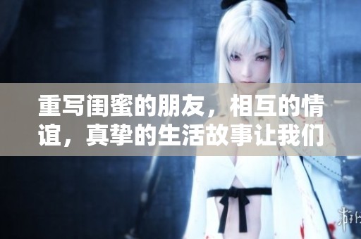 重写闺蜜的朋友，相互的情谊，真挚的生活故事让我们感动不已