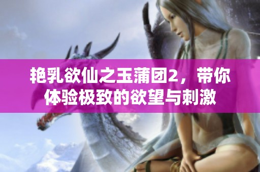 艳乳欲仙之玉蒲团2，带你体验极致的欲望与刺激