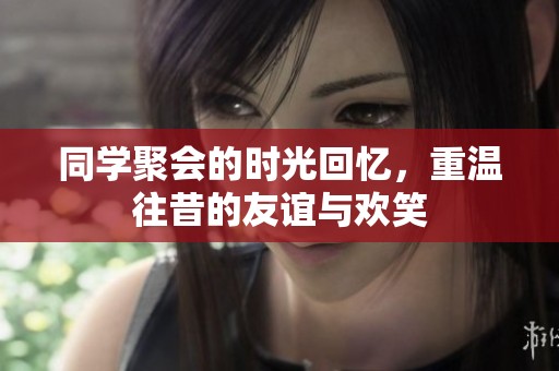 同学聚会的时光回忆，重温往昔的友谊与欢笑