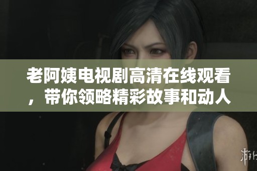 老阿姨电视剧高清在线观看，带你领略精彩故事和动人情感的旅程