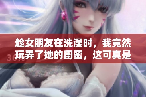 趁女朋友在洗澡时，我竟然玩弄了她的闺蜜，这可真是意外的事情。