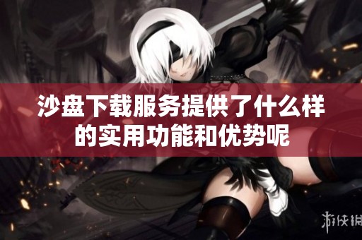沙盘下载服务提供了什么样的实用功能和优势呢