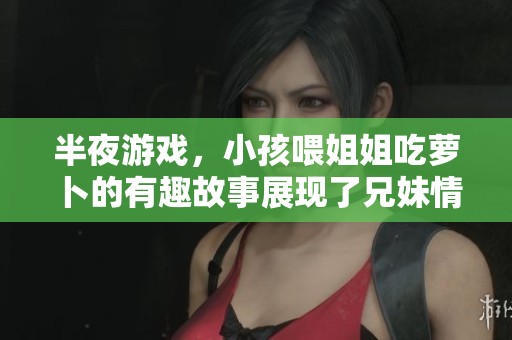 半夜游戏，小孩喂姐姐吃萝卜的有趣故事展现了兄妹情谊