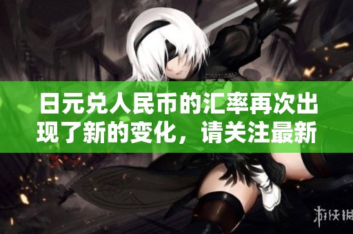日元兑人民币的汇率再次出现了新的变化，请关注最新动态。