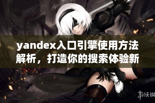 yandex入口引擎使用方法解析，打造你的搜索体验新方式