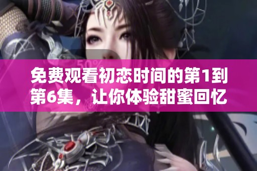 免费观看初恋时间的第1到第6集，让你体验甜蜜回忆的青春故事