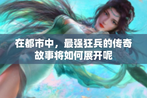 在都市中，最强狂兵的传奇故事将如何展开呢